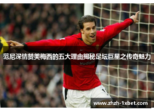 范尼深情赞美梅西的五大理由揭秘足坛巨星之传奇魅力 范尼深情赞美梅西的五大理由揭秘足坛巨星之传奇魅力