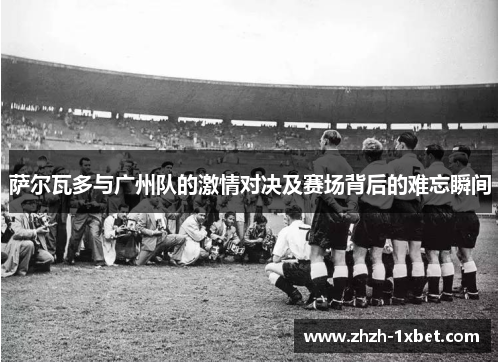 萨尔瓦多与广州队的激情对决及赛场背后的难忘瞬间 萨尔瓦多与广州队的激情对决及赛场背后的难忘瞬间