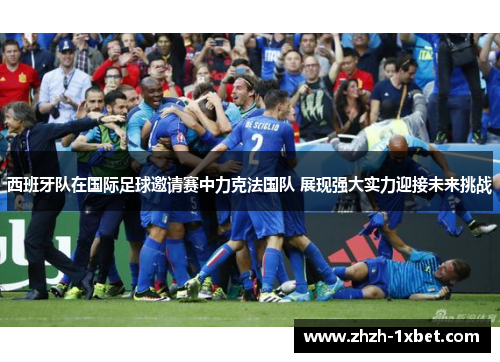 西班牙队在国际足球邀请赛中力克法国队 展现强大实力迎接未来挑战