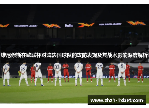 维尼修斯在欧联杯对阵法国球队的攻防表现及其战术影响深度解析 维尼修斯在欧联杯对阵法国球队的攻防表现及其战术影响深度解析