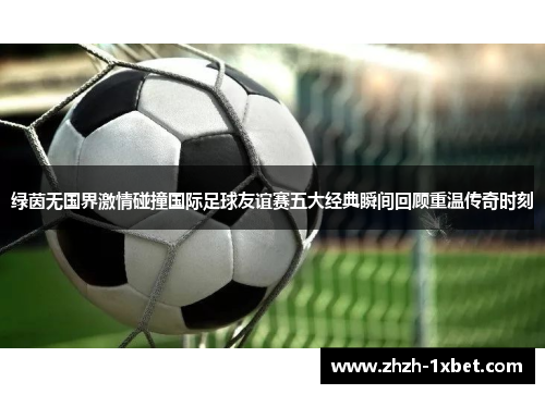 绿茵无国界激情碰撞国际足球友谊赛五大经典瞬间回顾重温传奇时刻 绿茵无国界激情碰撞国际足球友谊赛五大经典瞬间回顾重温传奇时刻