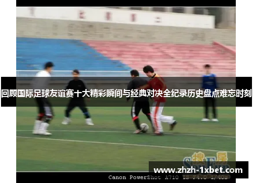 回顾国际足球友谊赛十大精彩瞬间与经典对决全纪录历史盘点难忘时刻