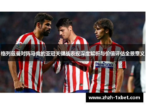 格列兹曼对阵马竞的亚冠关键战表现深度解析与价值评估全景意义