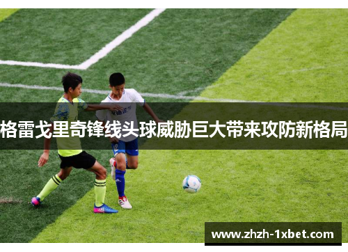 格雷戈里奇锋线头球威胁巨大带来攻防新格局