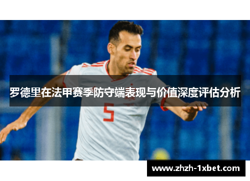 罗德里在法甲赛季防守端表现与价值深度评估分析 罗德里在法甲赛季防守端表现与价值深度评估分析