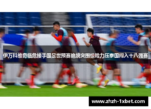 伊万科维奇临危接手国足世预赛绝境突围惊险力压泰国闯入十八强赛
